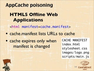 AppCache poisoning
 HTML5 Ofﬂine Web
  Applications
 <html manifest=cache.manifest>

• cache.manifest lists URLs to cache
• cache expires only when CACHE MANIFEST
                              index.html
   manifest is changed     stylesheet.css
                           images/logo.png
                           scripts/main.js


                                  14
 
