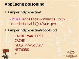 AppCache poisoning
• tamper http://victim/
   <html manifest=/robots.txt>
   <script>evil()</script>
• tamper http://victim/robots.txt
      CACHE MANIFEST
      CACHE:
      http://victim/
      NETWORK:
      *                             16
 