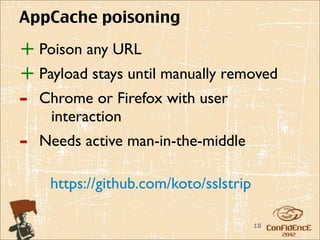 AppCache poisoning

+ Poison any URL
+ Payload stays until manually removed
-   Chrome or Firefox with user
     interaction
-   Needs active man-in-the-middle

     https://github.com/koto/sslstrip

                                        18
 