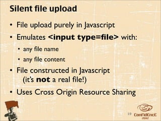 Silent file upload
• File upload purely in Javascript
• Emulates <input type=ﬁle> with:
  • any ﬁle name
  • any ﬁle content
• File constructed in Javascript
    (it’s not a real ﬁle!)
• Uses Cross Origin Resource Sharing

                                     19
 