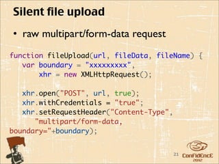 Silent file upload
• raw multipart/form-data request
function fileUpload(url, fileData, fileName) {
   var boundary = "xxxxxxxxx",
       xhr = new XMLHttpRequest();
    
   xhr.open("POST", url, true);
   xhr.withCredentials = "true";
   xhr.setRequestHeader("Content-Type",
      "multipart/form-data,
boundary="+boundary);


                                       21
 