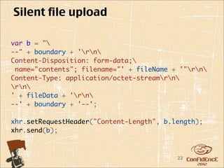 Silent file upload

var b = "
--" + boundary + 'rn
Content-Disposition: form-data;
 name="contents"; filename="' + fileName + '"rn
Content-Type: application/octet-streamrn
rn
' + fileData + 'rn
--' + boundary + '--';

xhr.setRequestHeader("Content-Length", b.length);
xhr.send(b);



                                          22
 