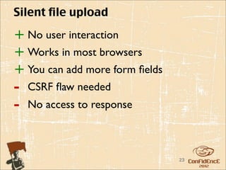 Silent file upload

+ No user interaction
+ Works in most browsers
+ You can add more form ﬁelds
-   CSRF ﬂaw needed
-   No access to response



                                23
 