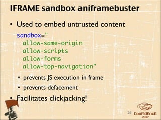 IFRAME sandbox aniframebuster
• Used to embed untrusted content
  sandbox="
    allow-same-origin
    allow-scripts
    allow-forms
    allow-top-navigation"
  • prevents JS execution in frame
  • prevents defacement
• Facilitates clickjacking!
                                     26
 