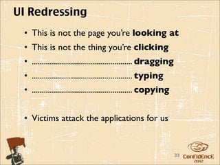 UI Redressing
 • This is not the page you’re looking at
 • This is not the thing you’re clicking
 • .................................................. dragging
 • .................................................. typing
 • .................................................. copying


 • Victims attack the applications for us


                                                                 33
 