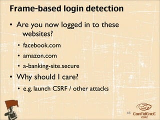 Frame-based login detection
• Are you now logged in to these
   websites?
  • facebook.com
  • amazon.com
  • a-banking-site.secure
• Why should I care?
  • e.g. launch CSRF / other attacks


                                       45
 