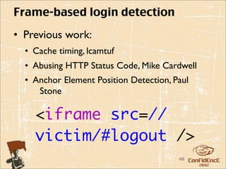 Frame-based login detection
• Previous work:
  • Cache timing, lcamtuf
  • Abusing HTTP Status Code, Mike Cardwell
  • Anchor Element Position Detection, Paul
     Stone

    <iframe src=//
    victim/#logout />
                                        46
 