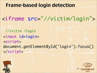 Frame-based login detection

<iframe src="//victim/login">

 //victim /login
<input id=login>
<script>
document.getElementById('login').focus()
</script>    



                                48
 