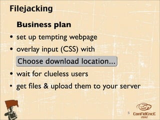 Filejacking
  Business plan
• set up tempting webpage
• overlay input (CSS) with

• wait for clueless users
• get ﬁles & upload them to your server


                                   5
 