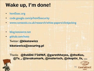 Wake up, I’m done!
•   html5sec.org
•   code.google.com/p/html5security
•   www.contextis.co.uk/research/white-papers/clickjacking


•   blog.kotowicz.net
•   github.com/koto
    Twitter: @kkotowicz
    kkotowicz@securing.pl


    Thanks @0x6D6172696F, @garethheyes, @theKos,
      @7a_, @lavakumark, @malerisch, @skeptic_fx, ....

                                                        51
 