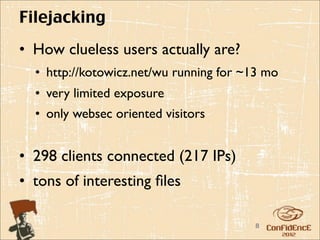 Filejacking
• How clueless users actually are?
  • http://kotowicz.net/wu running for ~13 mo
  • very limited exposure
  • only websec oriented visitors


• 298 clients connected (217 IPs)
• tons of interesting ﬁles

                                        8
 