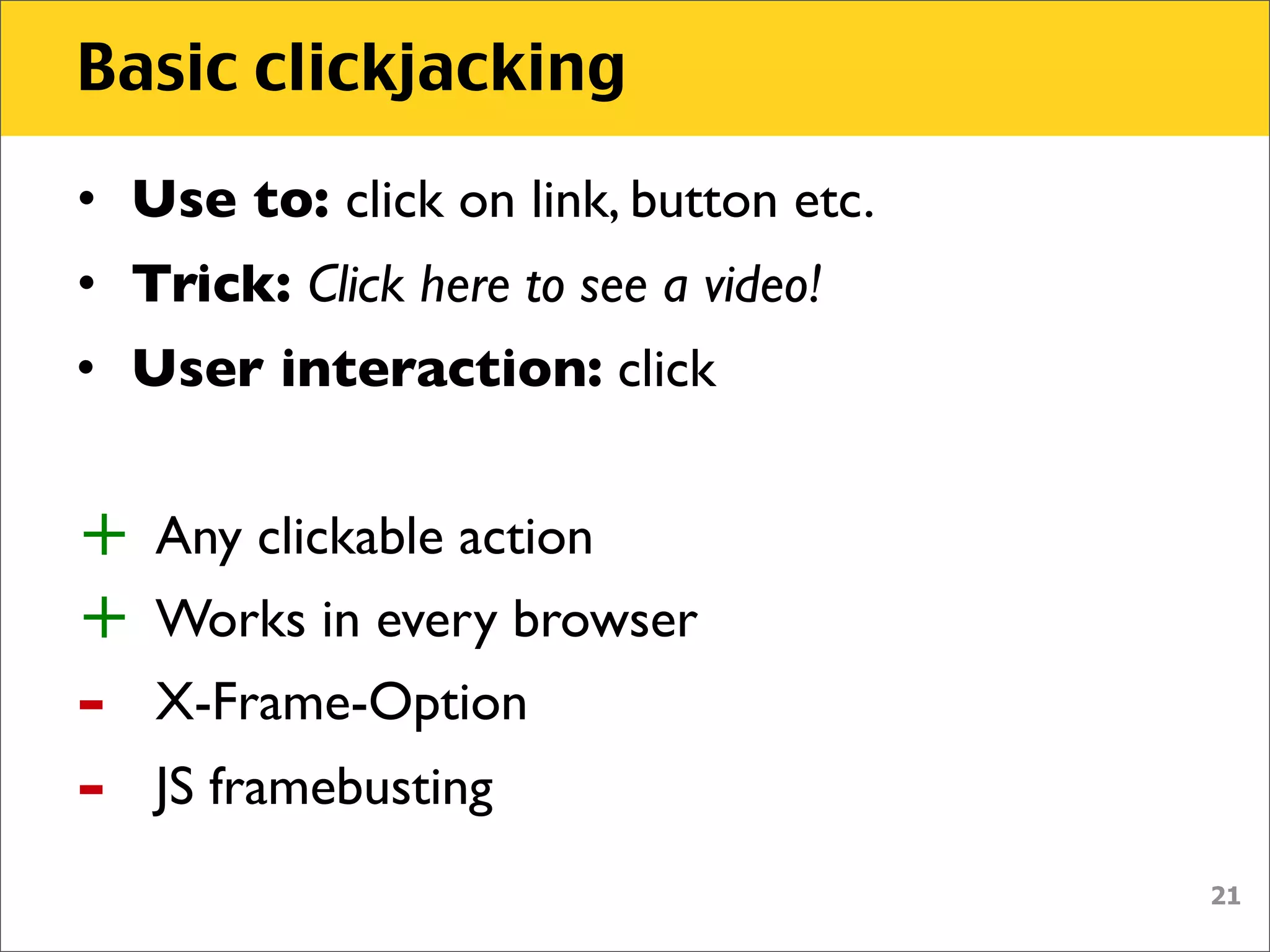 Basic clickjacking
• Use to: click on link, button etc.
• Trick: Click here to see a video!
• User interaction: click


+   Any clickable action
+   Works in every browser
-   X-Frame-Option
-   JS framebusting
                                       21
 