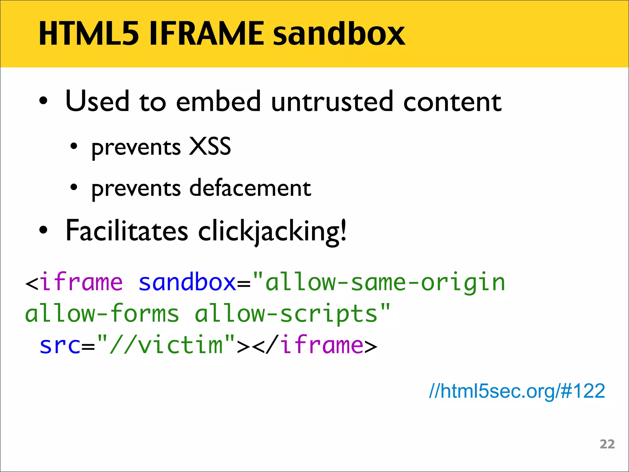 HTML5 IFRAME sandbox

• Used to embed untrusted content
   • prevents XSS
   • prevents defacement
• Facilitates clickjacking!
<iframe sandbox="allow-same-origin
allow-forms allow-scripts"
 src="//victim"></iframe>
                              //html5sec.org/#122

                                                22
 