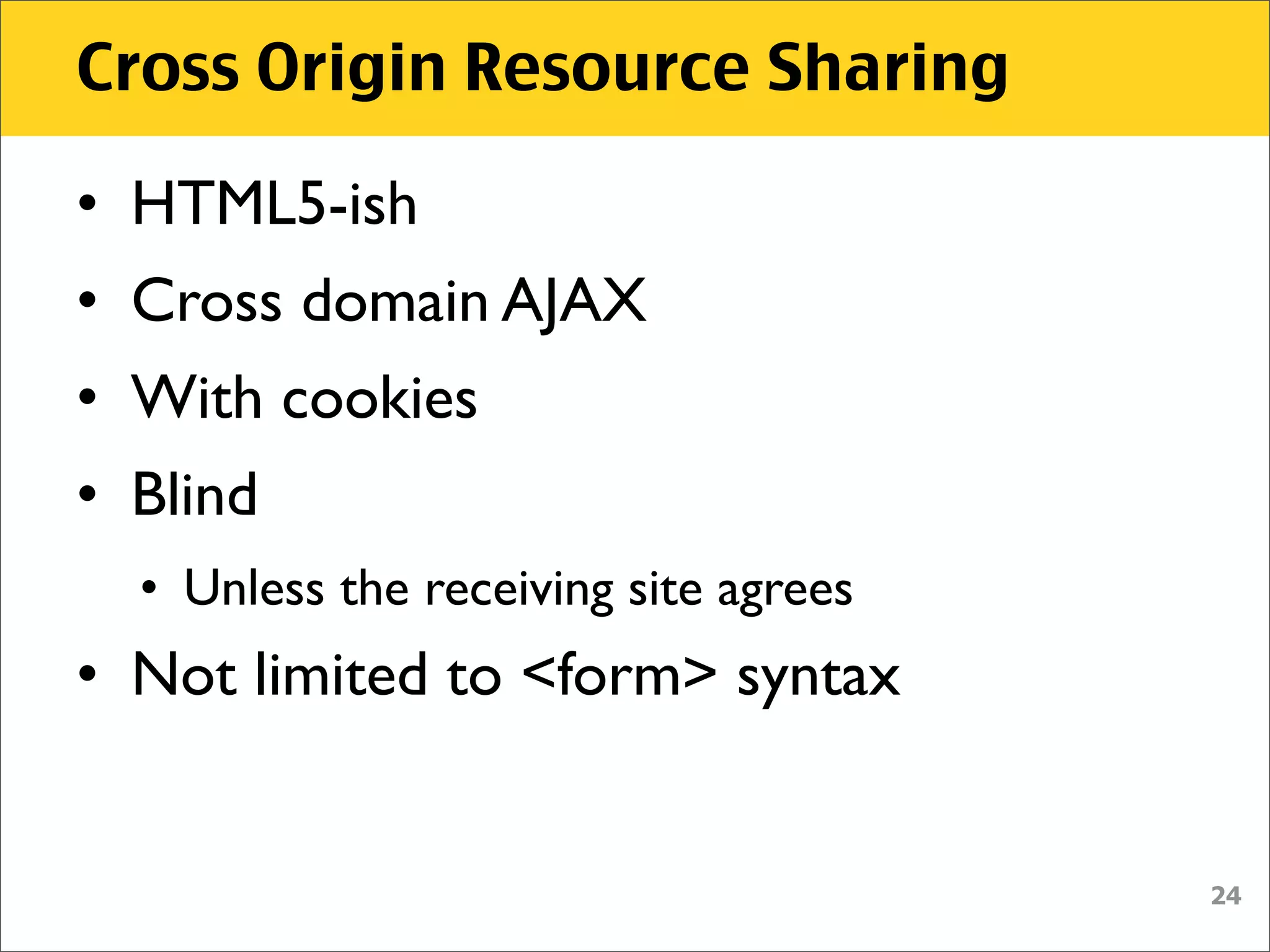 Cross Origin Resource Sharing

• HTML5-ish
• Cross domain AJAX
• With cookies
• Blind
  • Unless the receiving site agrees
• Not limited to <form> syntax


                                       24
 