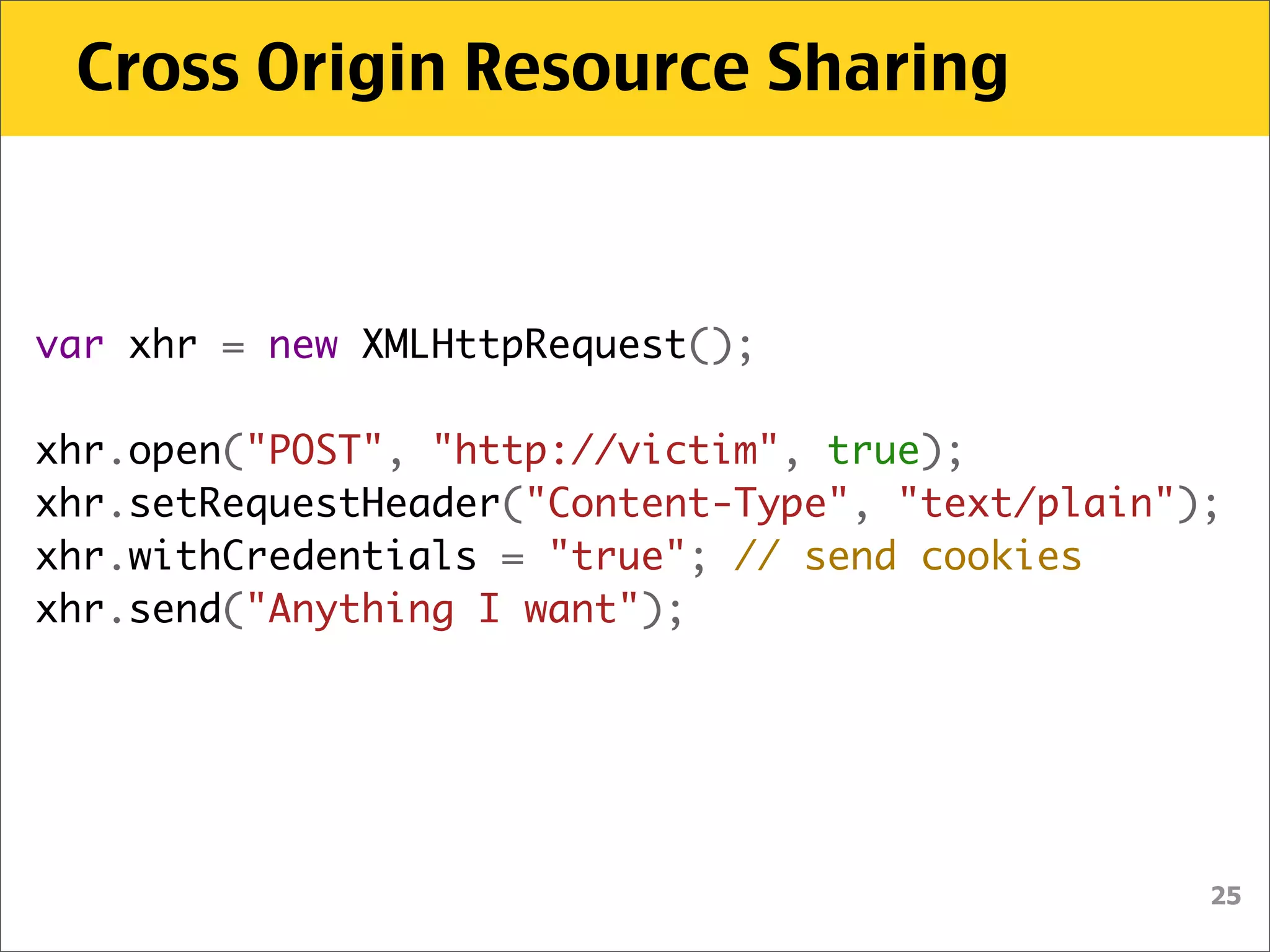 Cross Origin Resource Sharing



var xhr = new XMLHttpRequest();
    
xhr.open("POST", "http://victim", true);
xhr.setRequestHeader("Content-Type", "text/plain");
xhr.withCredentials = "true"; // send cookies
xhr.send("Anything I want");




                                                  25
 