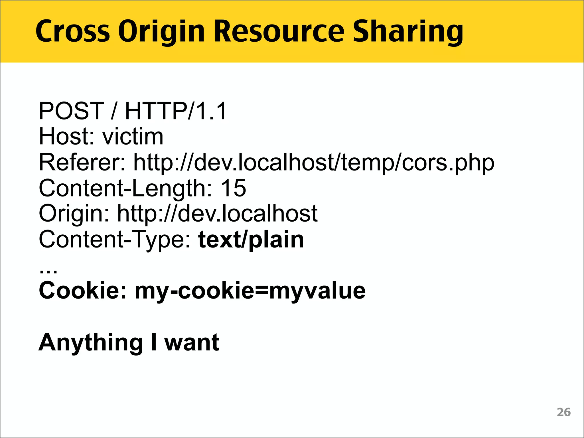 Cross Origin Resource Sharing

POST / HTTP/1.1
Host: victim
Referer: http://dev.localhost/temp/cors.php
Content-Length: 15
Origin: http://dev.localhost
Content-Type: text/plain
...
Cookie: my-cookie=myvalue

Anything I want

                                              26
 