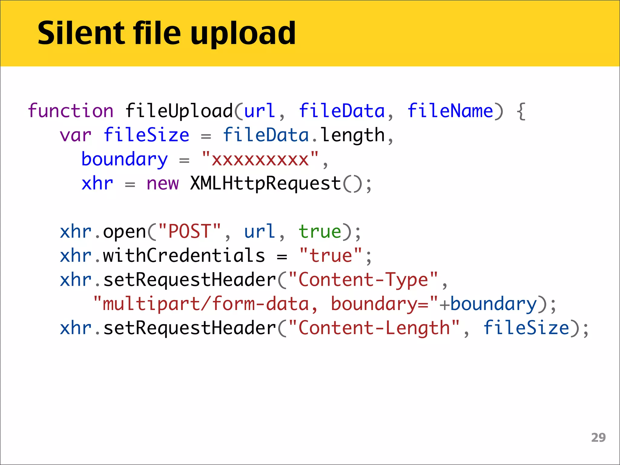 Silent file upload

function fileUpload(url, fileData, fileName) {
   var fileSize = fileData.length,
     boundary = "xxxxxxxxx",
     xhr = new XMLHttpRequest();
    
   xhr.open("POST", url, true);
   xhr.withCredentials = "true";
   xhr.setRequestHeader("Content-Type",
      "multipart/form-data, boundary="+boundary);
   xhr.setRequestHeader("Content-Length", fileSize);




                                                   29
 
