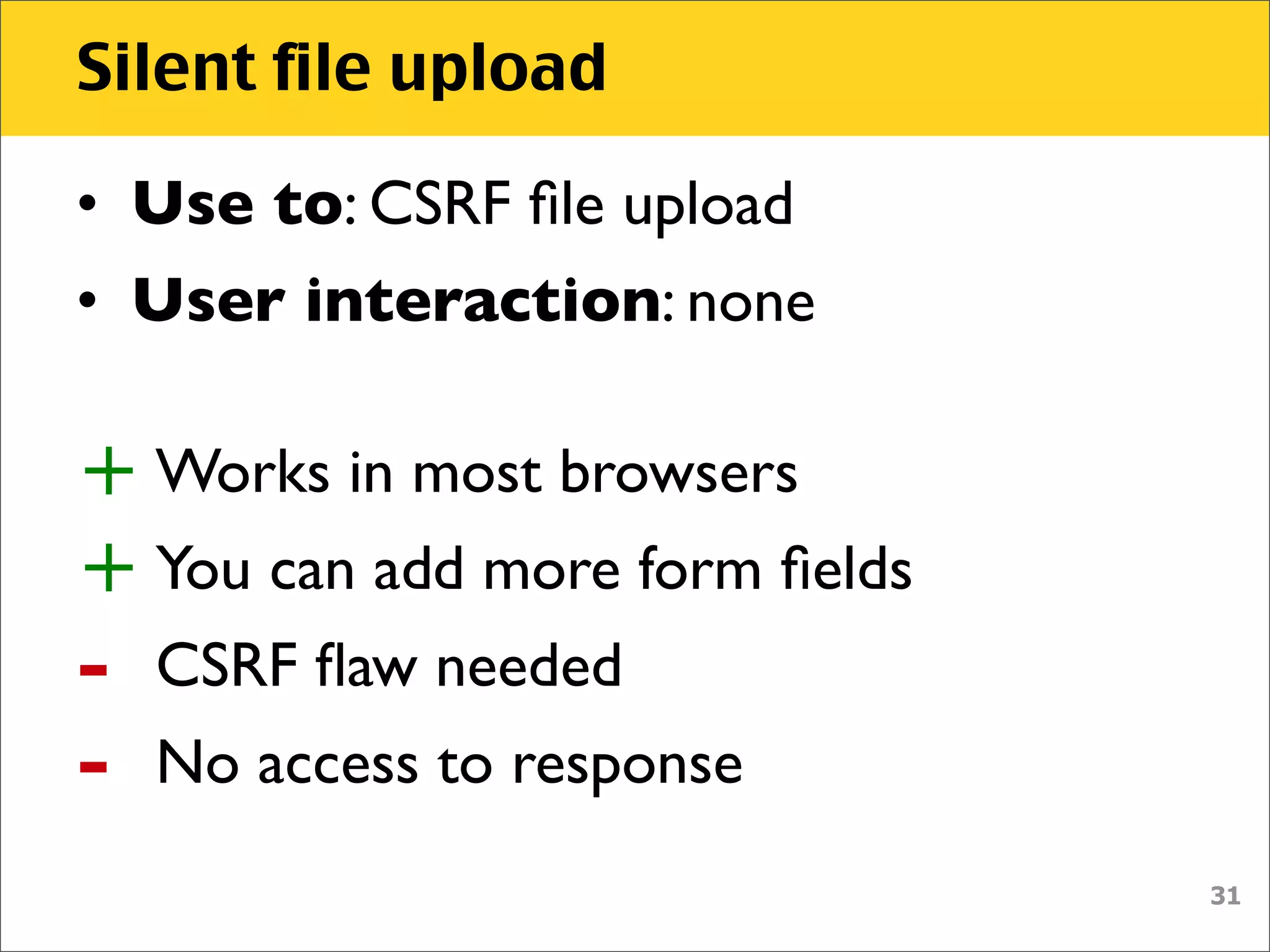 Silent file upload

• Use to: CSRF ﬁle upload
• User interaction: none

+ Works in most browsers
+ You can add more form ﬁelds
-   CSRF ﬂaw needed
-   No access to response
                                31
 