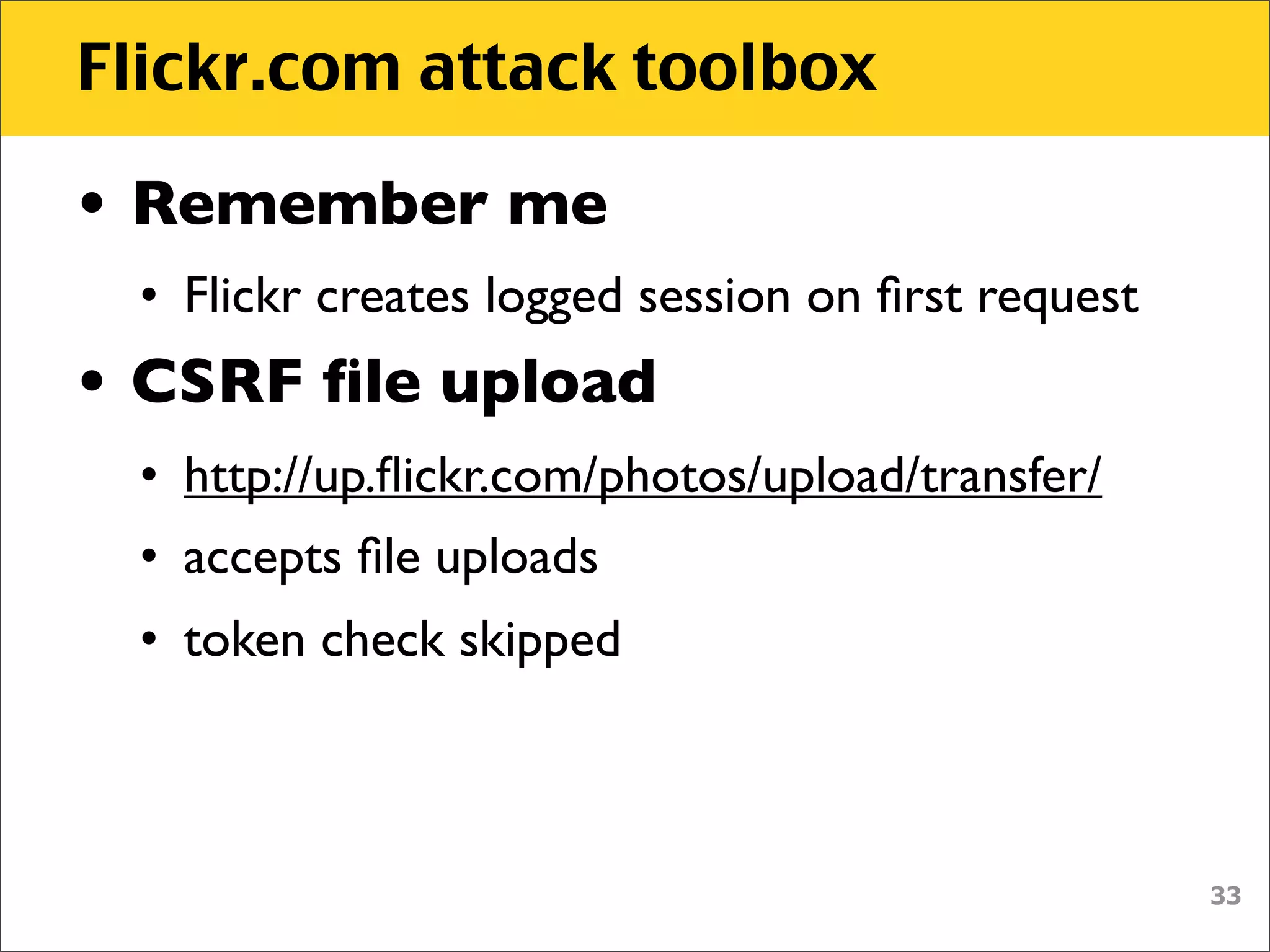 Flickr.com attack toolbox

• Remember me
 • Flickr creates logged session on ﬁrst request
• CSRF ﬁle upload
 • http://up.ﬂickr.com/photos/upload/transfer/
 • accepts ﬁle uploads
 • token check skipped



                                                   33
 