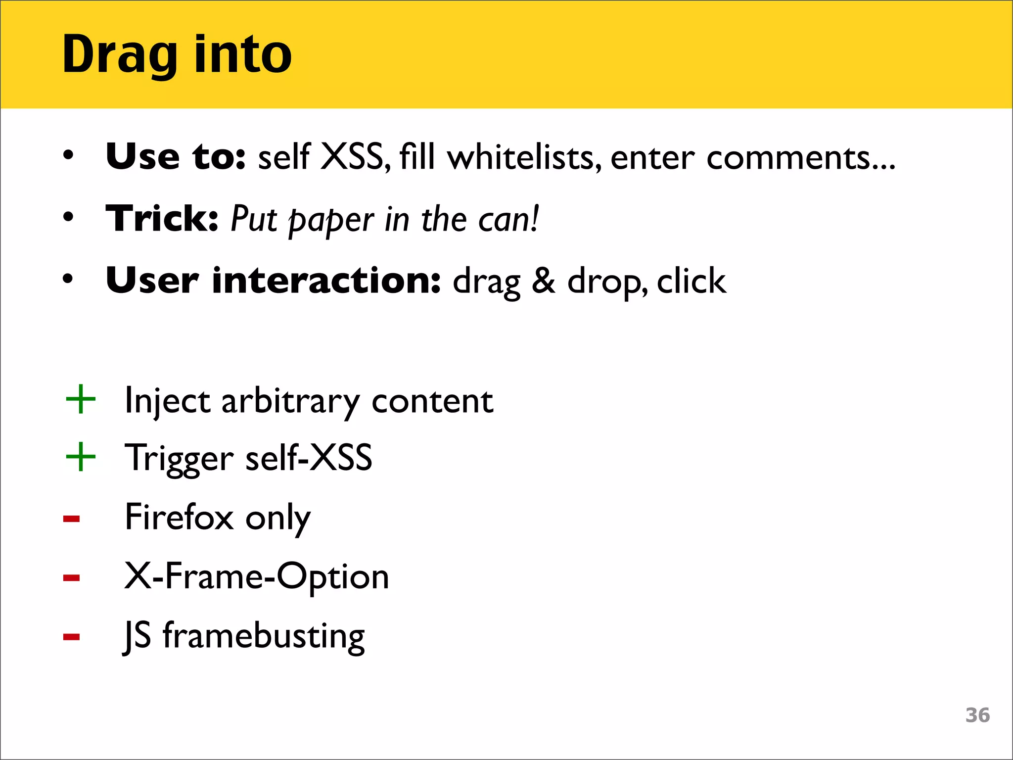 Drag into
• Use to: self XSS, ﬁll whitelists, enter comments...
• Trick: Put paper in the can!
• User interaction: drag & drop, click


+   Inject arbitrary content
+   Trigger self-XSS
-   Firefox only
-   X-Frame-Option
-   JS framebusting
                                                        36
 