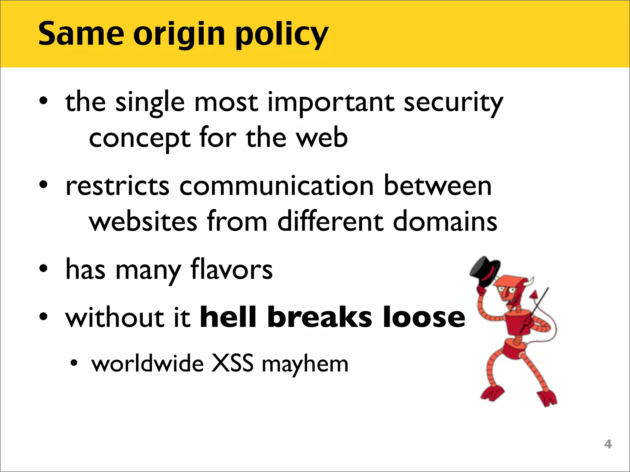 Same origin policy

• the single most important security
    concept for the web
• restricts communication between
    websites from different domains
• has many ﬂavors
• without it hell breaks loose
  • worldwide XSS mayhem

                                       4
 