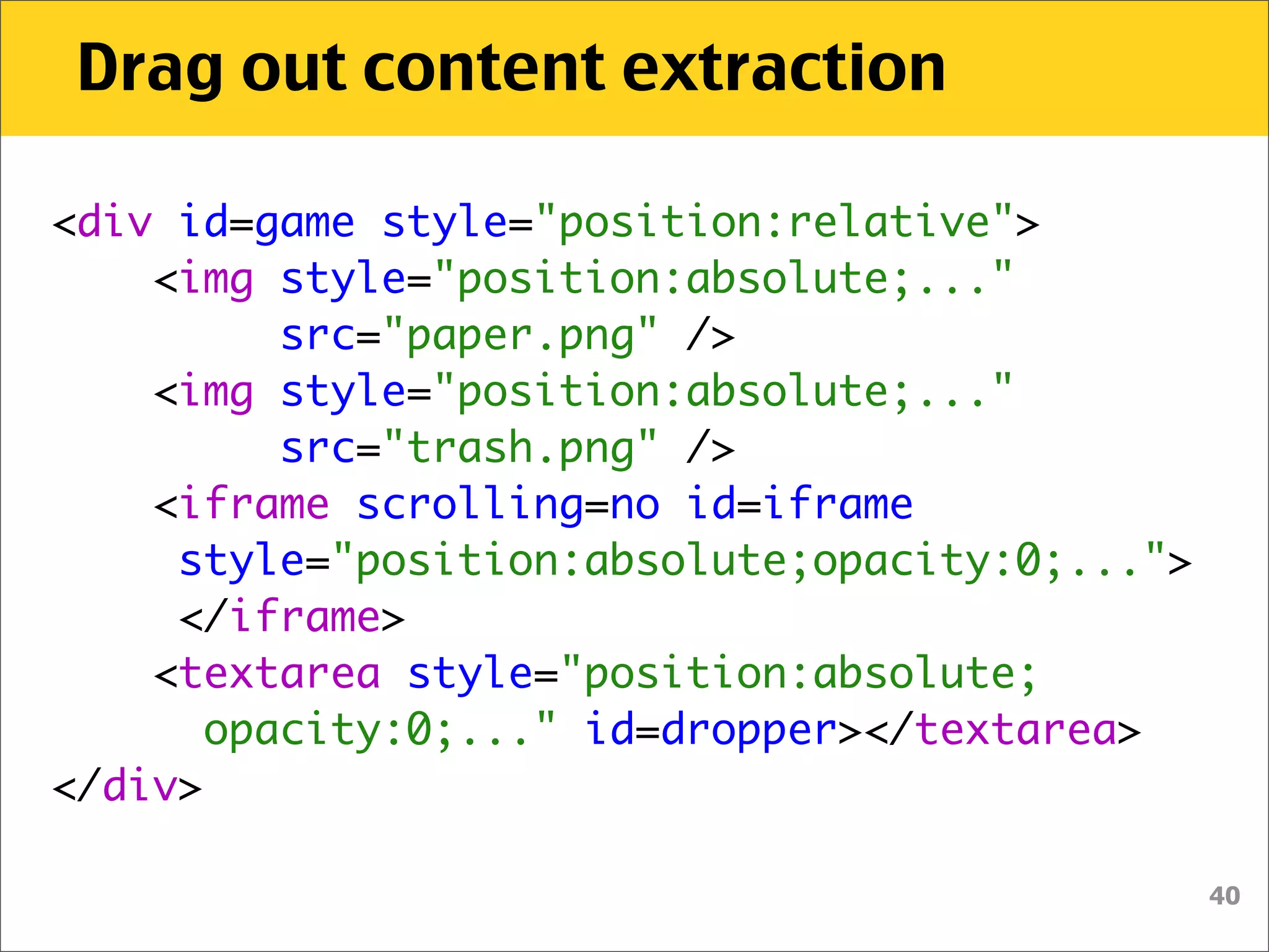 Drag out content extraction

<div id=game style="position:relative">
    <img style="position:absolute;..."
          src="paper.png" />
    <img style="position:absolute;..."
          src="trash.png" />    
    <iframe scrolling=no id=iframe
     style="position:absolute;opacity:0;...">
     </iframe>
   <textarea style="position:absolute;
       opacity:0;..." id=dropper></textarea>
</div>

                                                40
 