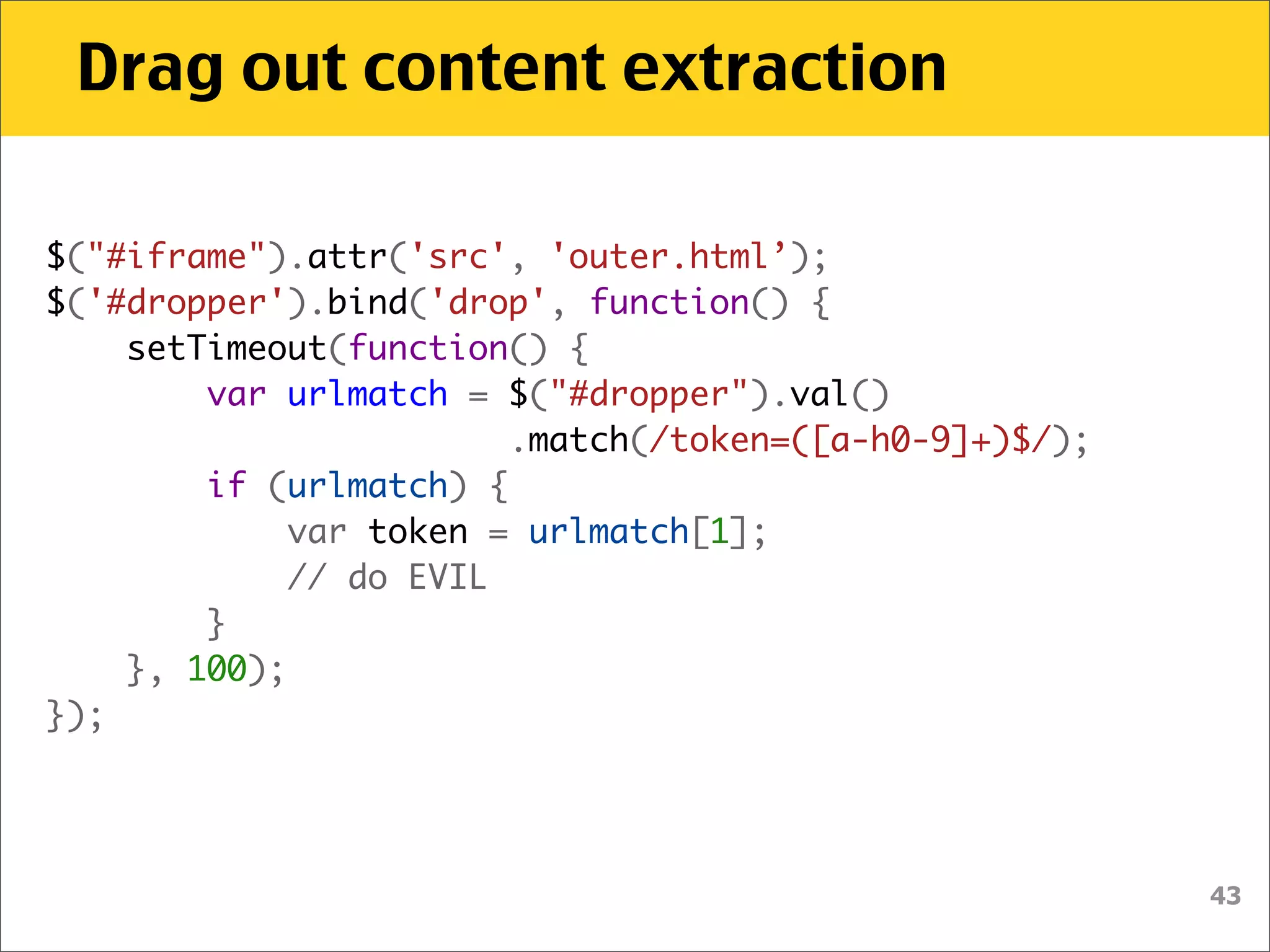 Drag out content extraction

$("#iframe").attr('src', 'outer.html’);
$('#dropper').bind('drop', function() {
    setTimeout(function() {
        var urlmatch = $("#dropper").val()
                        .match(/token=([a-h0-9]+)$/);
        if (urlmatch) {
            var token = urlmatch[1];
            // do EVIL
        }
    }, 100);
});




                                                        43
 