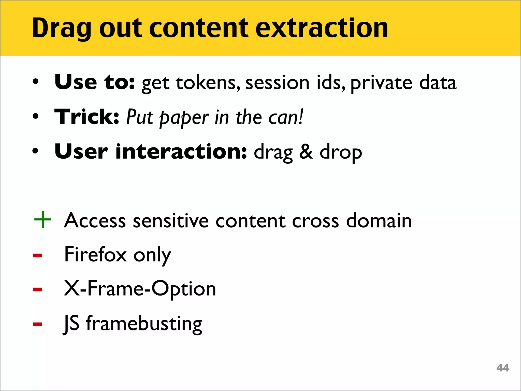 Drag out content extraction
• Use to: get tokens, session ids, private data
• Trick: Put paper in the can!
• User interaction: drag & drop


+   Access sensitive content cross domain
-   Firefox only
-   X-Frame-Option
-   JS framebusting
                                                  44
 