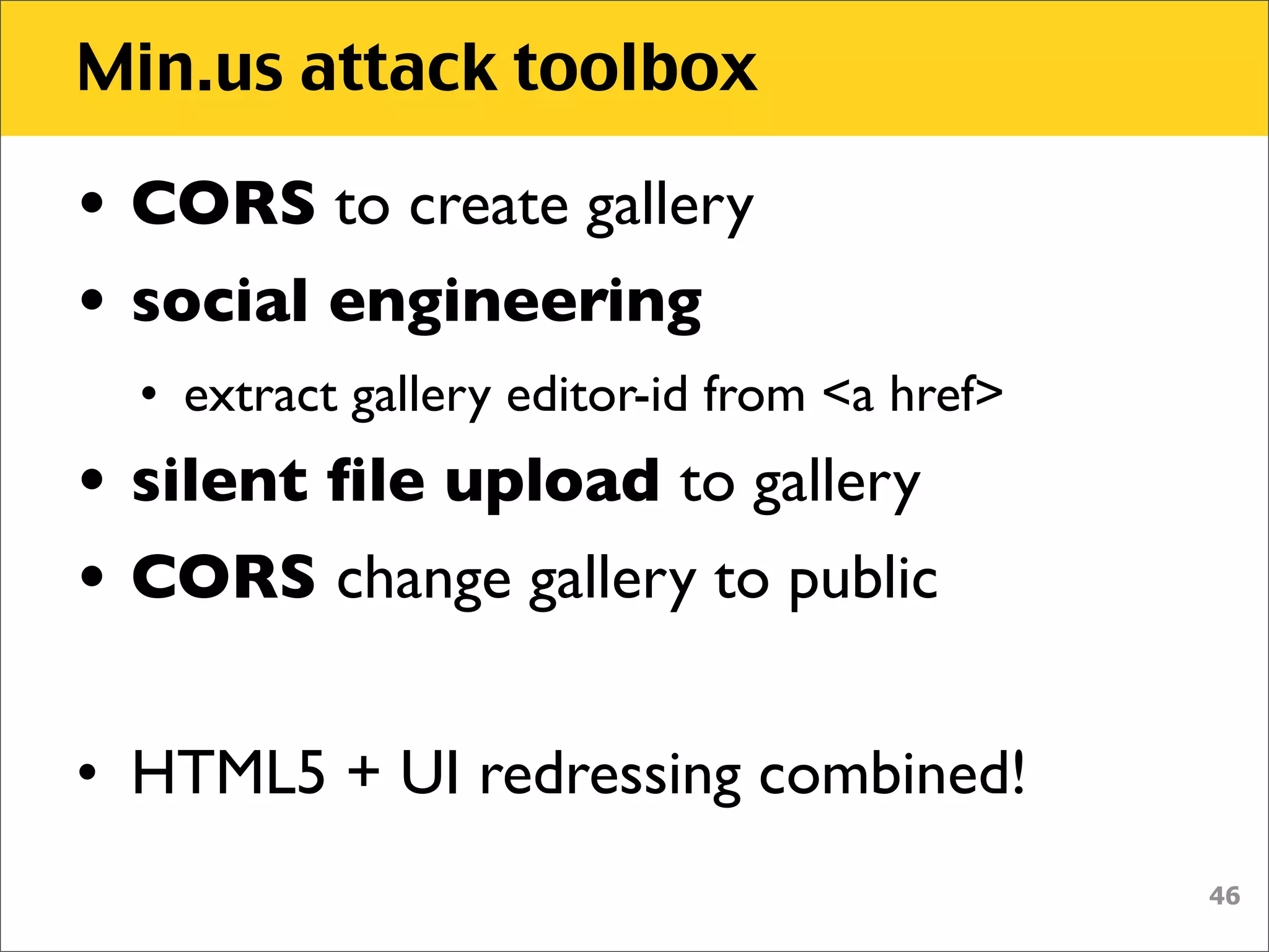 Min.us attack toolbox

• CORS to create gallery
• social engineering
  • extract gallery editor-id from <a href>
• silent ﬁle upload to gallery
• CORS change gallery to public


• HTML5 + UI redressing combined!
                                              46
 