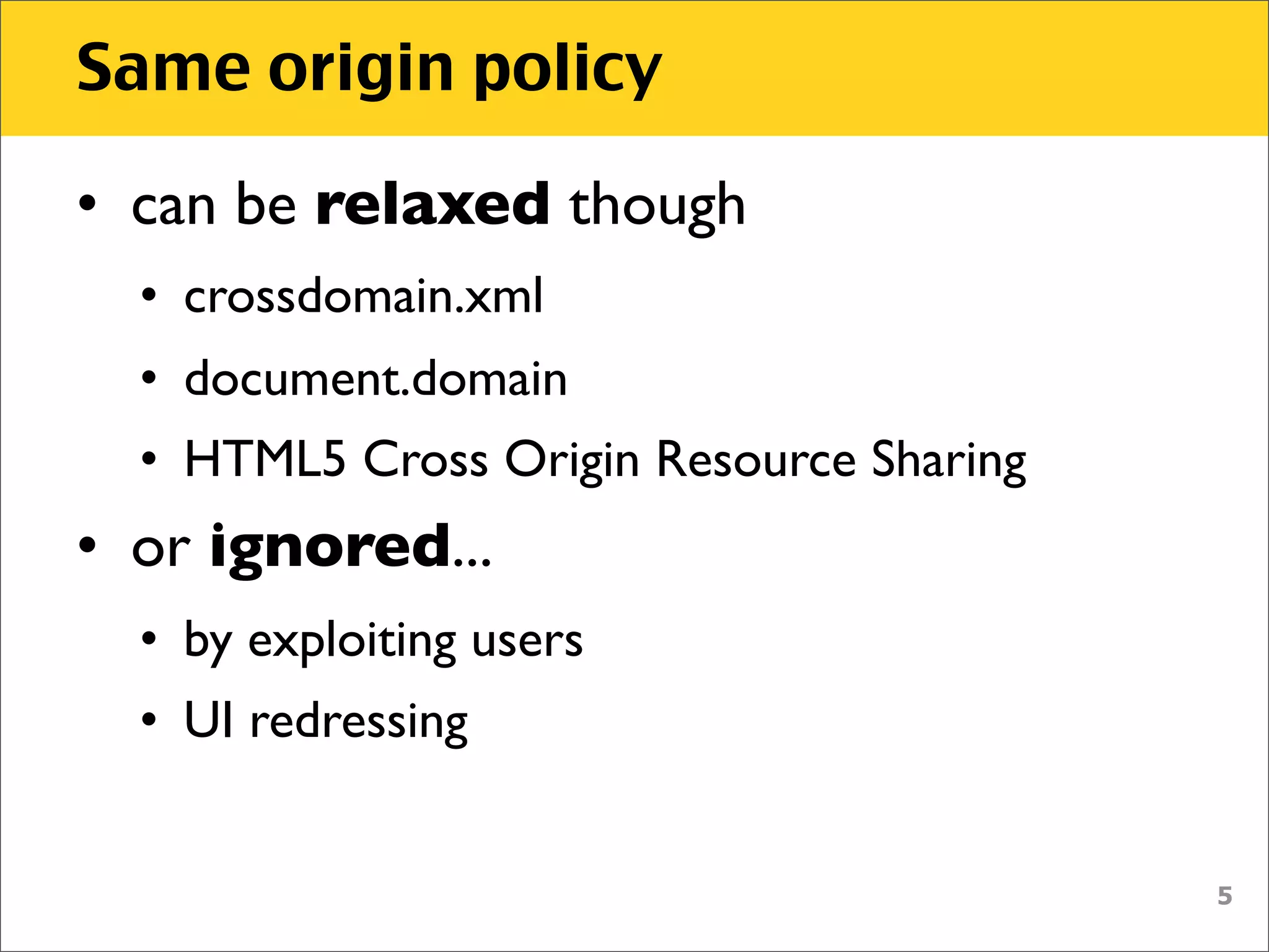 Same origin policy

• can be relaxed though
  • crossdomain.xml
  • document.domain
  • HTML5 Cross Origin Resource Sharing
• or ignored...
  • by exploiting users
  • UI redressing


                                          5
 