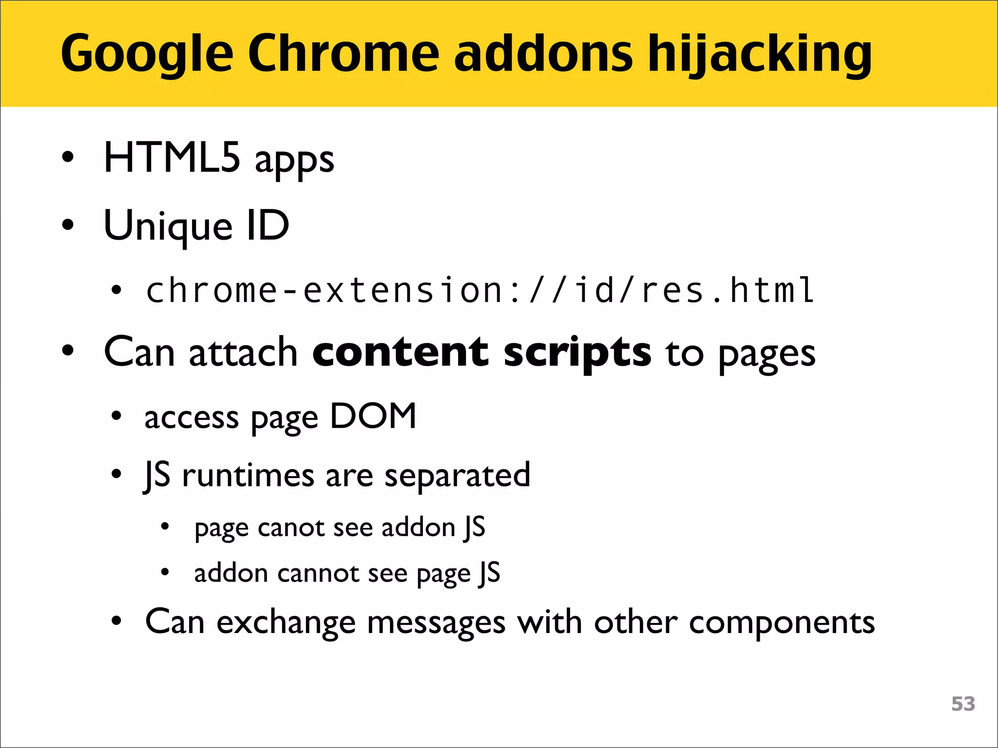 Google Chrome addons hijacking

• HTML5 apps
• Unique ID
  • chrome-extension://id/res.html
• Can attach content scripts to pages
  • access page DOM
  • JS runtimes are separated
     • page canot see addon JS
     • addon cannot see page JS
  • Can exchange messages with other components

                                                  53
 