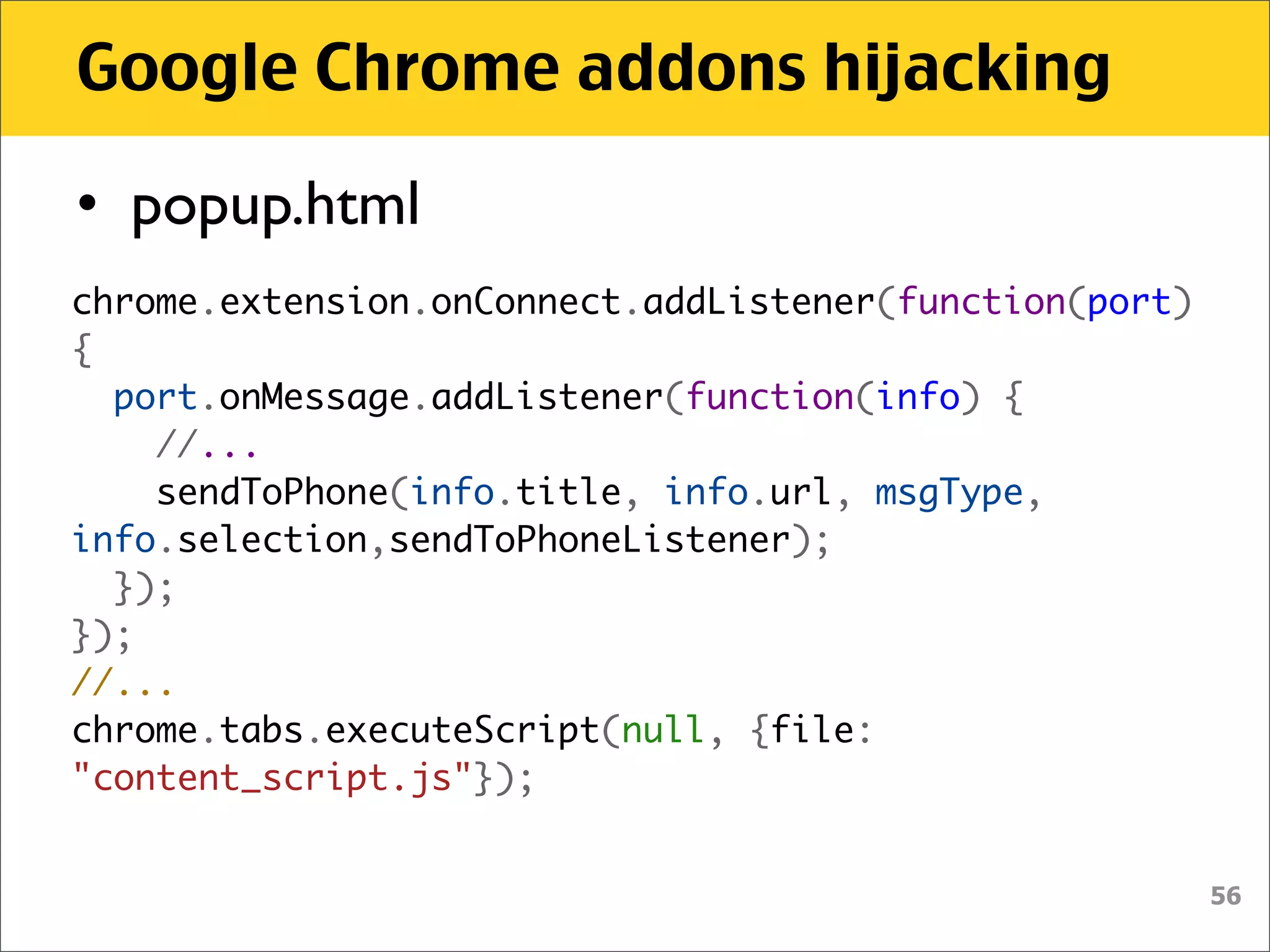 Google Chrome addons hijacking

• popup.html
chrome.extension.onConnect.addListener(function(port)
{
  port.onMessage.addListener(function(info) {
    //...
    sendToPhone(info.title, info.url, msgType,
info.selection,sendToPhoneListener);
  });
});
//...
chrome.tabs.executeScript(null, {file:
"content_script.js"});


                                                        56
 