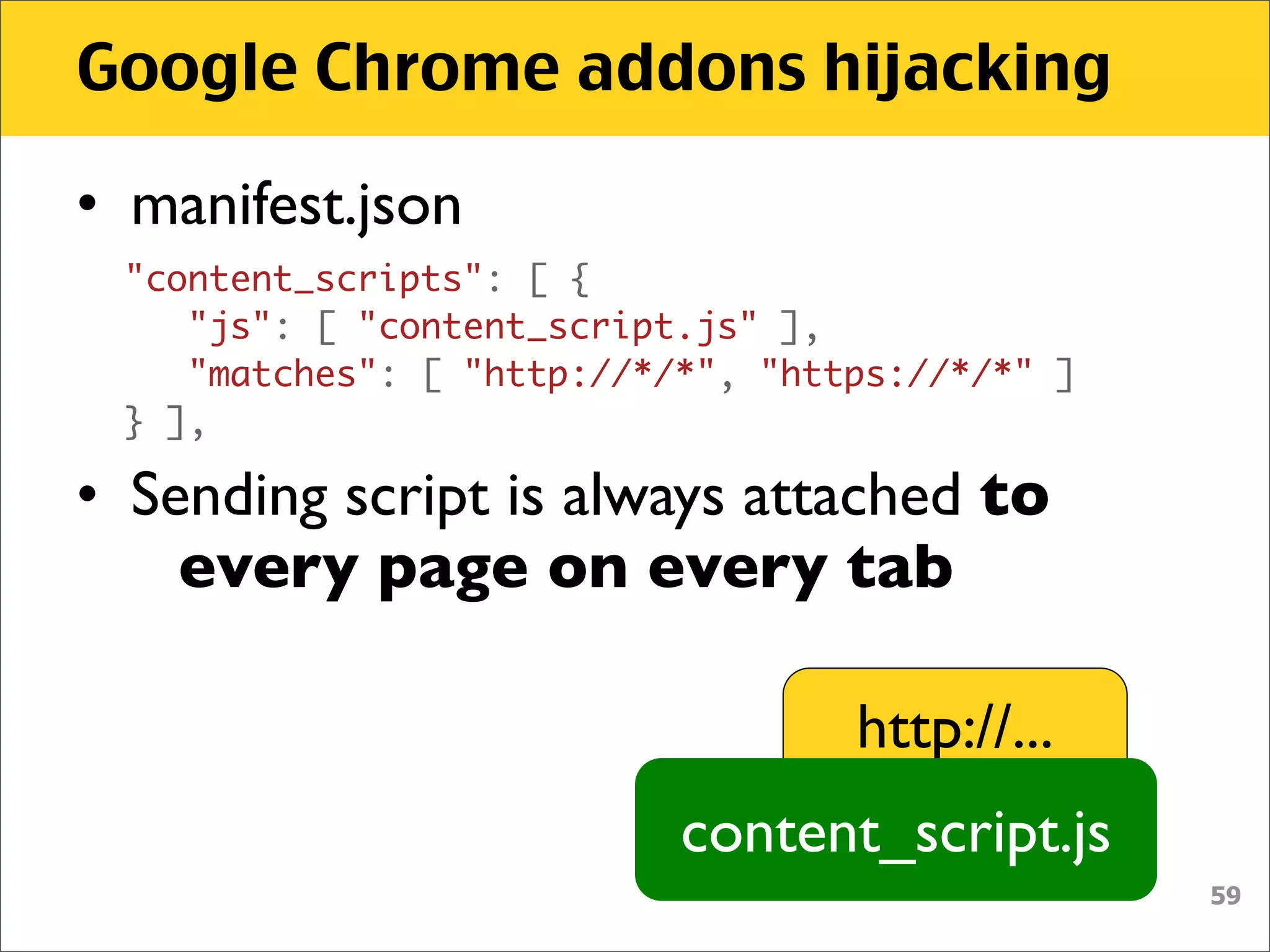 Google Chrome addons hijacking

• manifest.json
     "content_scripts": [ {
        "js": [ "content_script.js" ],
        "matches": [ "http://*/*", "https://*/*" ]
     } ],

• Sending script is always attached to
    every page on every tab

                                       http://...
                               content_script.js
                                                     59
 