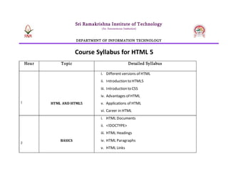 Sri Ramakrishna Institute of Technology
(An Autonomous Institution)
DEPARTMENT OF INFORMATION TECHNOLOGY
Course Syllabus for HTML 5
Hour Topic Detailed Syllabus
1 HTML AND HTML5
i. Different versions of HTML
ii. Introduction to HTML5
iii. Introduction to CSS
iv. Advantages of HTML
v. Applications of HTML
vi. Career in HTML
2
BASICS
i. HTML Documents
ii. <!DOCTYPE>
iii. HTML Headings
iv. HTML Paragraphs
v. HTML Links
 