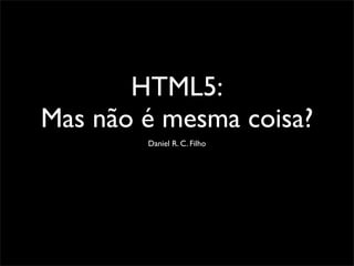 HTML5:
Mas não é mesma coisa?
Daniel R. C. Filho
 