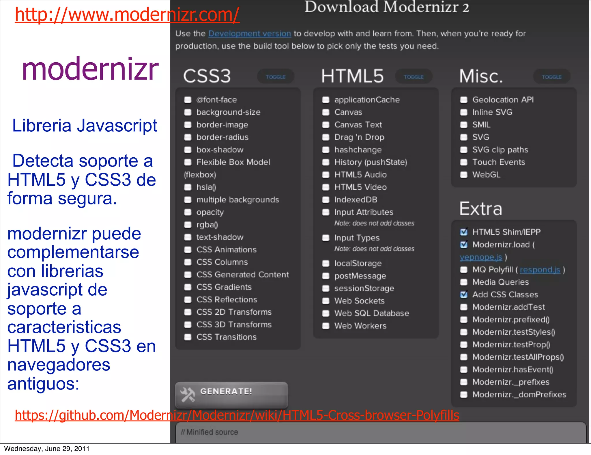 http://www.modernizr.com/


    modernizr
  Libreria Javascript
 Detecta soporte a
HTML5 y CSS3 de
forma segura.
modernizr puede
complementarse
con librerias
javascript de
soporte a
caracteristicas
HTML5 y CSS3 en
navegadores
antiguos:
  https://github.com/Modernizr/Modernizr/wiki/HTML5-Cross-browser-Polyfills

Wednesday, June 29, 2011
 