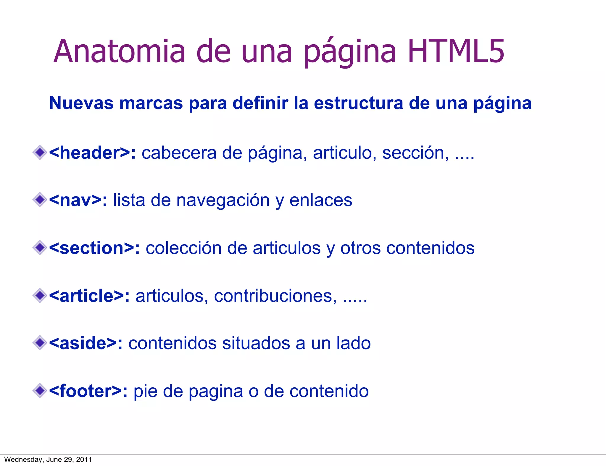Anatomia de una página HTML5
            Nuevas marcas para definir la estructura de una página

            <header>: cabecera de página, articulo, sección, ....

            <nav>: lista de navegación y enlaces

            <section>: colección de articulos y otros contenidos

            <article>: articulos, contribuciones, .....

            <aside>: contenidos situados a un lado

            <footer>: pie de pagina o de contenido


Wednesday, June 29, 2011
 
