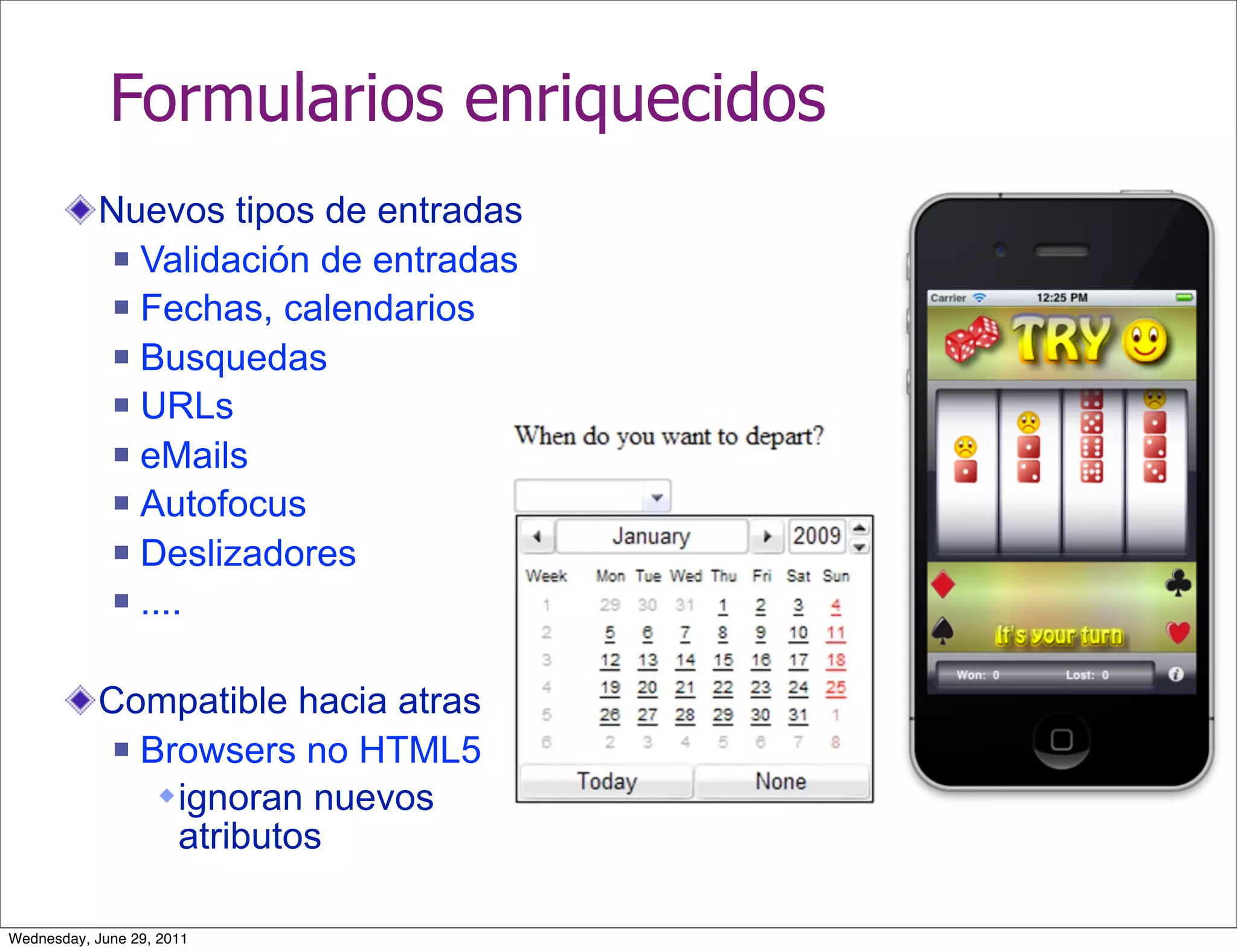 Formularios enriquecidos
           Nuevos tipos de entradas
             Validación de entradas

             Fechas, calendarios

             Busquedas

             URLs

             eMails

             Autofocus

             Deslizadores

             ....



           Compatible hacia atras
             Browsers no HTML5

                ignoran nuevos
                 atributos

Wednesday, June 29, 2011
 