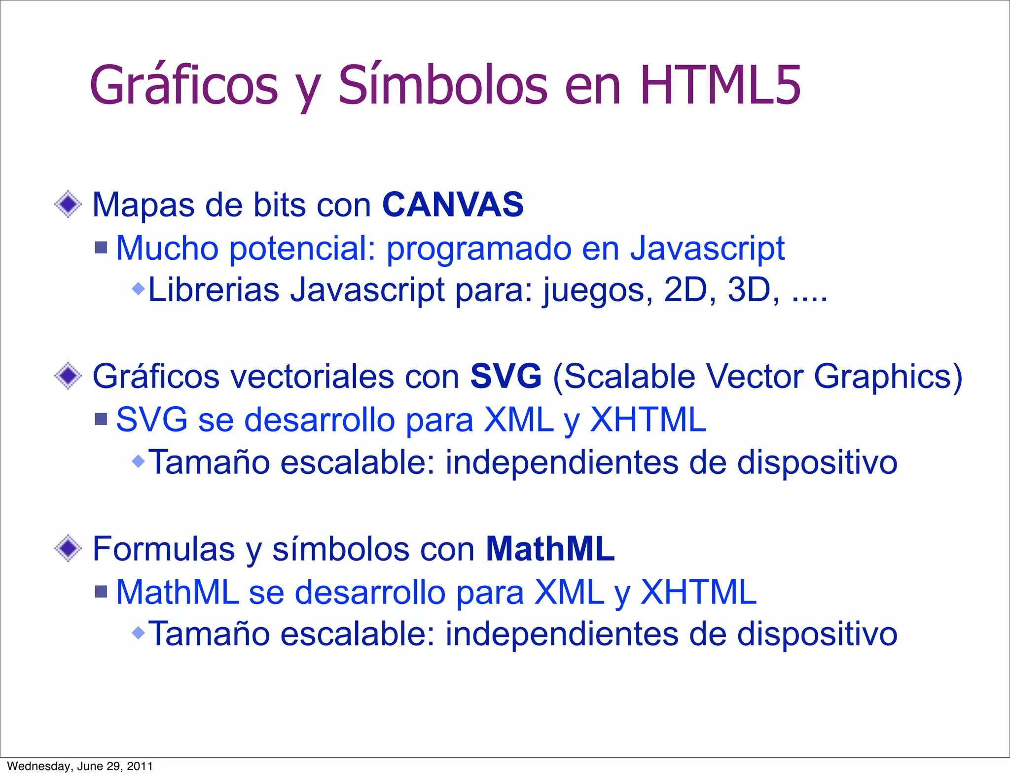 Gráficos y Símbolos en HTML5

             Mapas de bits con CANVAS
              Mucho potencial: programado en Javascript

               Librerias Javascript para: juegos, 2D, 3D, ....

             Gráficos vectoriales con SVG (Scalable Vector Graphics)
              SVG se desarrollo para XML y XHTML

                Tamaño escalable: independientes de dispositivo

             Formulas y símbolos con MathML
              MathML se desarrollo para XML y XHTML

               Tamaño escalable: independientes de dispositivo


Wednesday, June 29, 2011
 