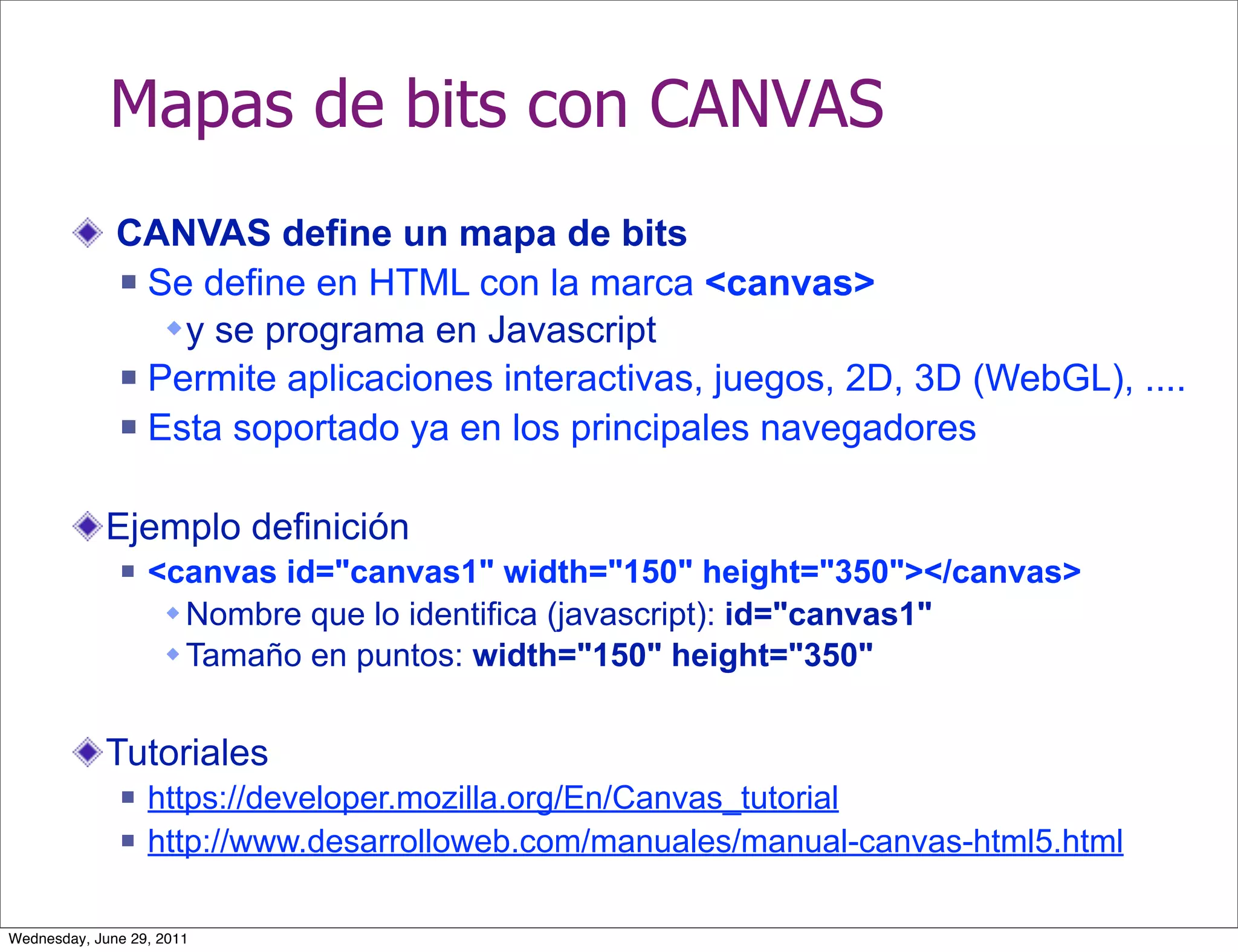 Mapas de bits con CANVAS
              CANVAS define un mapa de bits
               Se define en HTML con la marca <canvas>

                  y se programa en Javascript
               Permite aplicaciones interactivas, juegos, 2D, 3D (WebGL), ....

               Esta soportado ya en los principales navegadores



            Ejemplo definición
                 <canvas id="canvas1" width="150" height="350"></canvas>
                    Nombre que lo identifica (javascript): id="canvas1"
                    Tamaño en puntos: width="150" height="350"


            Tutoriales
                 https://developer.mozilla.org/En/Canvas_tutorial
                 http://www.desarrolloweb.com/manuales/manual-canvas-html5.html

Wednesday, June 29, 2011
 