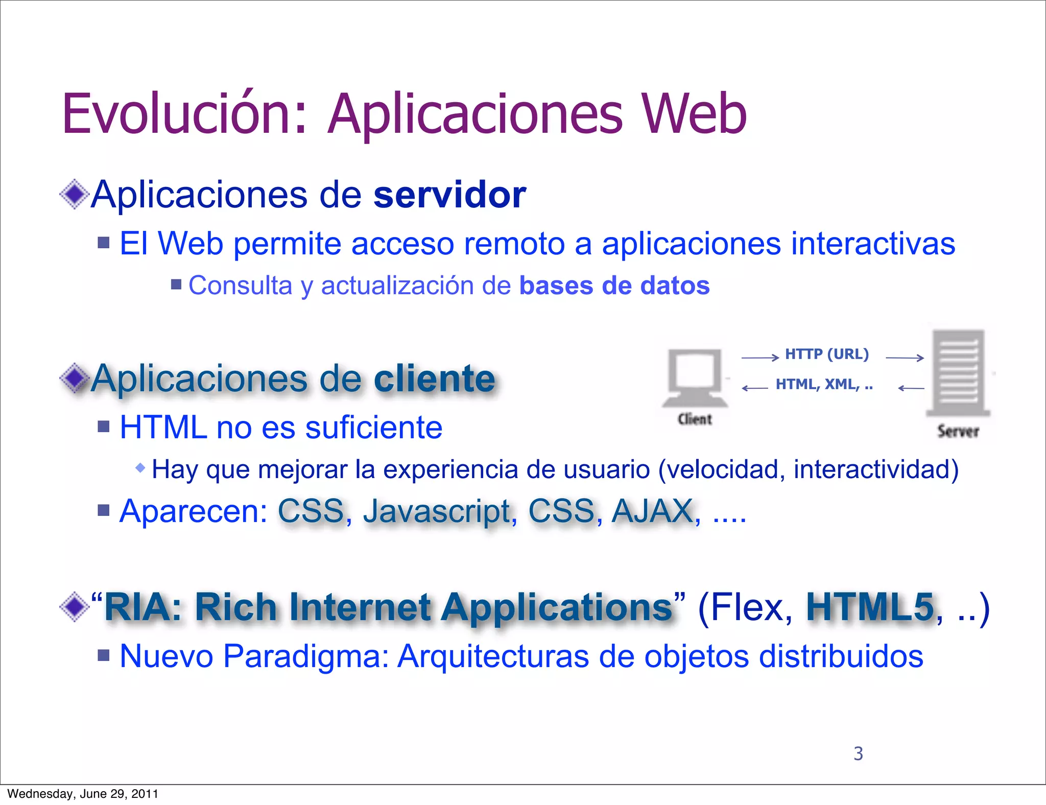 Evolución: Aplicaciones Web
             Aplicaciones de servidor
                 El Web permite acceso remoto a aplicaciones interactivas
                              Consulta y actualización de bases de datos

                                                                             HTTP (URL)

             Aplicaciones de cliente                                        HTML, XML, ..


                 HTML no es suficiente
                    Hay que mejorar la experiencia de usuario (velocidad, interactividad)
                 Aparecen: CSS, Javascript, CSS, AJAX, ....


             “RIA: Rich Internet Applications” (Flex, HTML5, ..)
                 Nuevo Paradigma: Arquitecturas de objetos distribuidos

                                                                                      3

Wednesday, June 29, 2011
 
