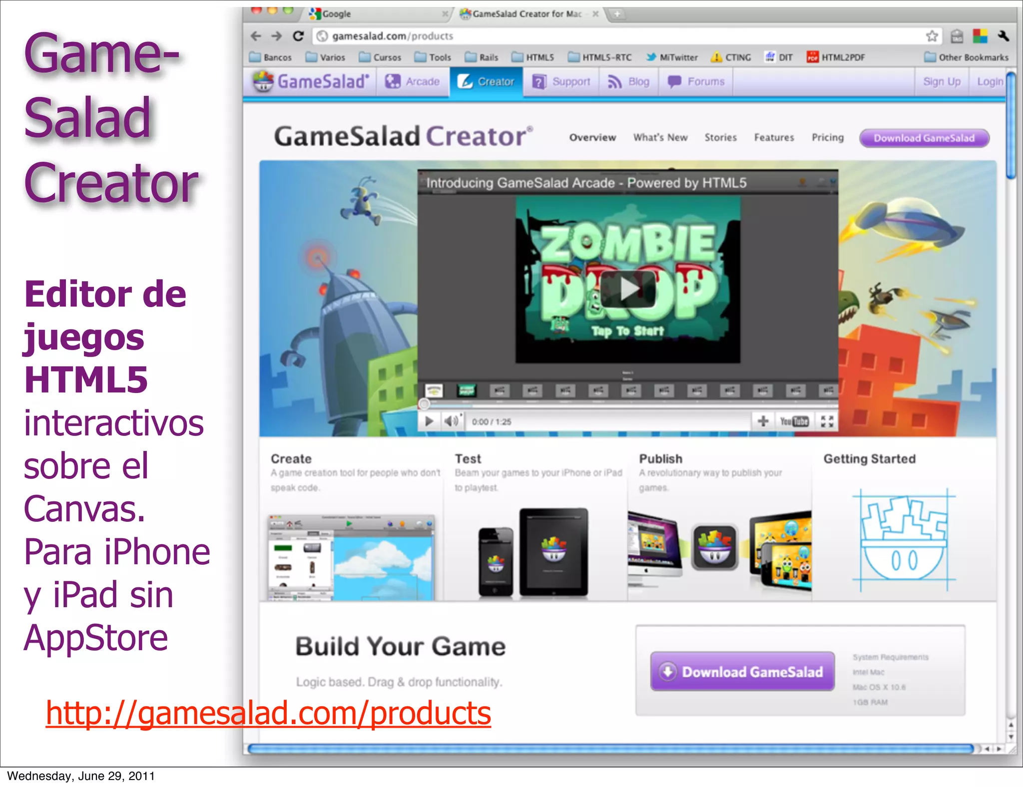 Game-
  Salad
  Creator
  Editor de
  juegos
  HTML5
  interactivos
  sobre el
  Canvas.
  Para iPhone
  y iPad sin
  AppStore

      http://gamesalad.com/products
Wednesday, June 29, 2011
 