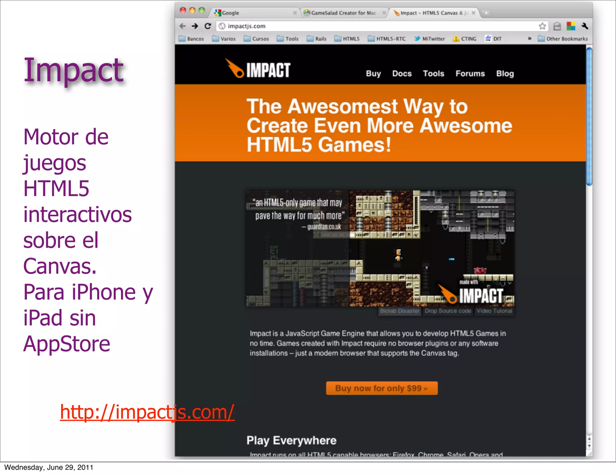 Impact
     Motor de
     juegos
     HTML5
     interactivos
     sobre el
     Canvas.
     Para iPhone y
     iPad sin
     AppStore


              http://impactjs.com/

Wednesday, June 29, 2011
 