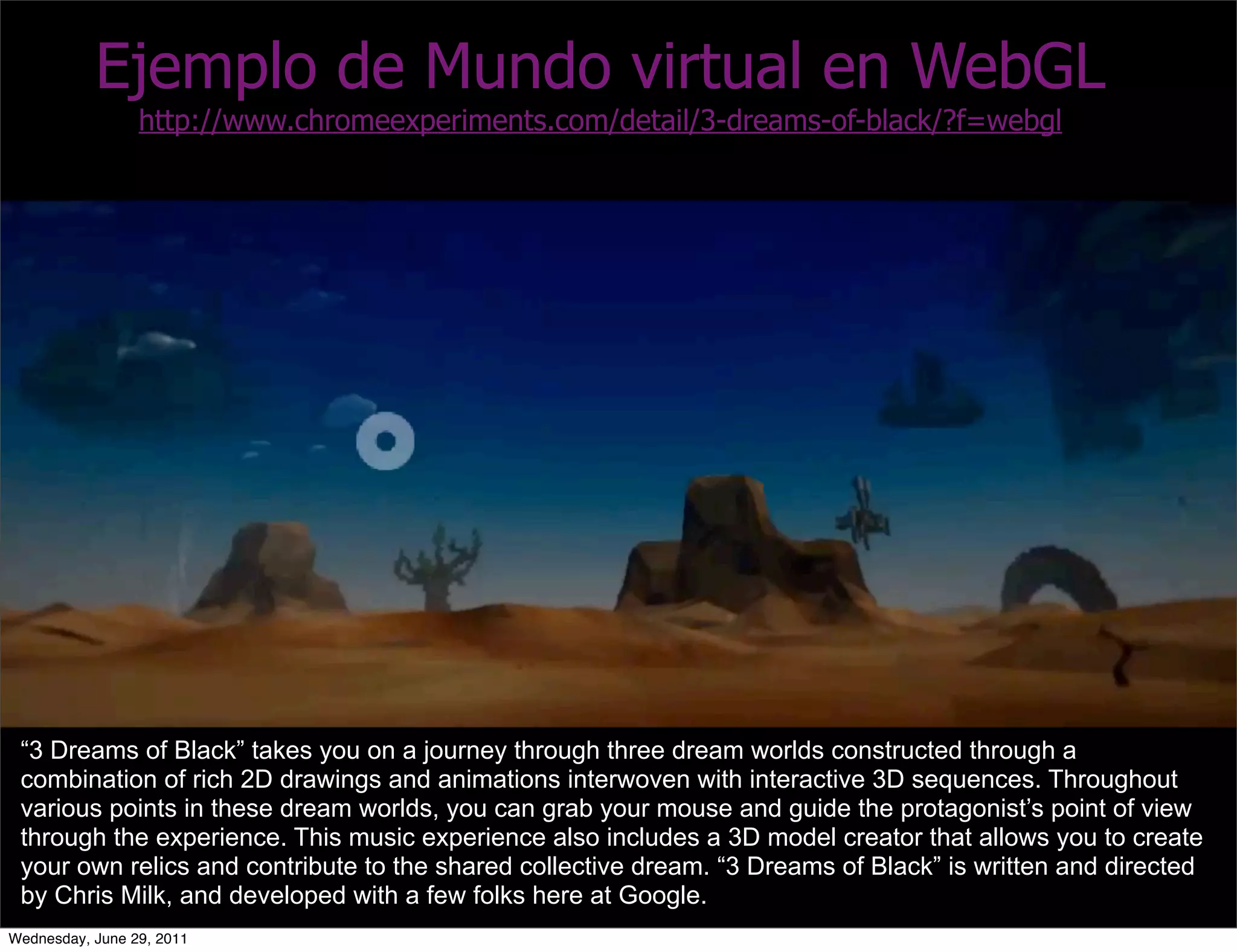 Ejemplo de Mundo virtual en WebGL
                 http://www.chromeexperiments.com/detail/3-dreams-of-black/?f=webgl




 “3 Dreams of Black” takes you on a journey through three dream worlds constructed through a
 combination of rich 2D drawings and animations interwoven with interactive 3D sequences. Throughout
 various points in these dream worlds, you can grab your mouse and guide the protagonist’s point of view
 through the experience. This music experience also includes a 3D model creator that allows you to create
 your own relics and contribute to the shared collective dream. “3 Dreams of Black” is written and directed
 by Chris Milk, and developed with a few folks here at Google.
Wednesday, June 29, 2011
 