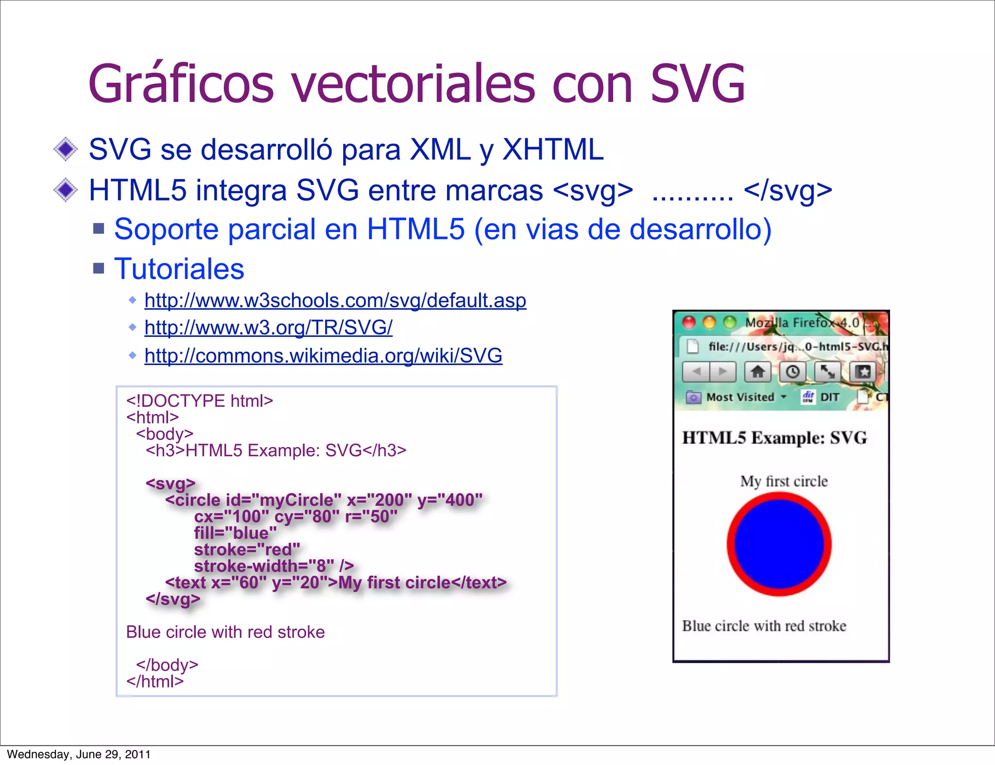 Gráficos vectoriales con SVG
             SVG se desarrolló para XML y XHTML
             HTML5 integra SVG entre marcas <svg> .......... </svg>
              Soporte parcial en HTML5 (en vias de desarrollo)

              Tutoriales
                    http://www.w3schools.com/svg/default.asp
                    http://www.w3.org/TR/SVG/
                    http://commons.wikimedia.org/wiki/SVG

                   <!DOCTYPE html>
                   <html>
                    <body>
                     <h3>HTML5 Example: SVG</h3>
                       <svg>
                         <circle id="myCircle" x="200" y="400"
                             cx="100" cy="80" r="50"
                             fill="blue"
                             stroke="red"
                             stroke-width="8" />
                         <text x="60" y="20">My first circle</text>
                       </svg>
                   Blue circle with red stroke
                    </body>
                   </html>



Wednesday, June 29, 2011
 