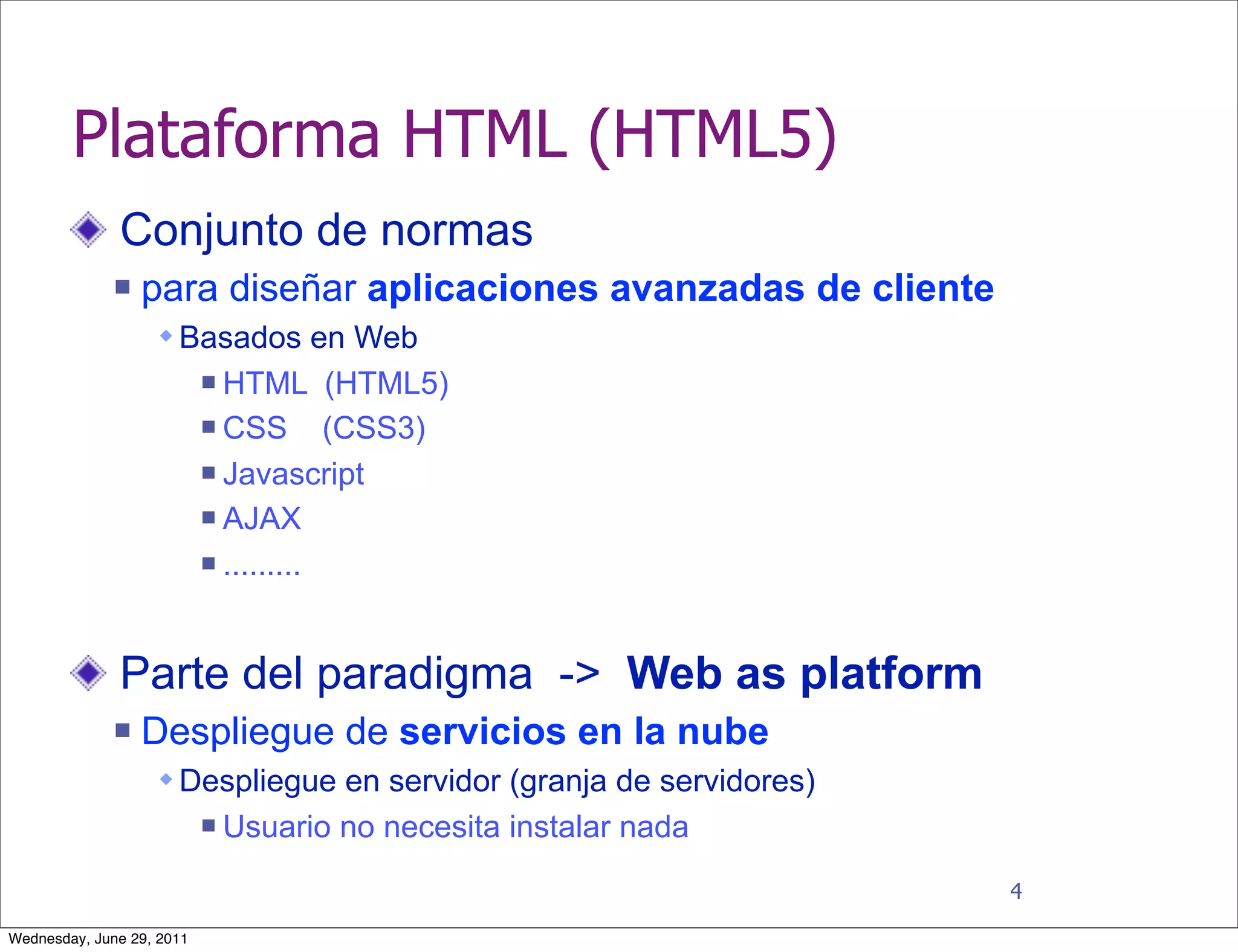 Plataforma HTML (HTML5)
              Conjunto de normas
                 para diseñar aplicaciones avanzadas de cliente
                    Basados en Web
                            HTML (HTML5)
                            CSS       (CSS3)
                            Javascript

                            AJAX

                            .........




              Parte del paradigma -> Web as platform
                 Despliegue de servicios en la nube
                    Despliegue en servidor (granja de servidores)
                              Usuario no necesita instalar nada
                                                                     4

Wednesday, June 29, 2011
 