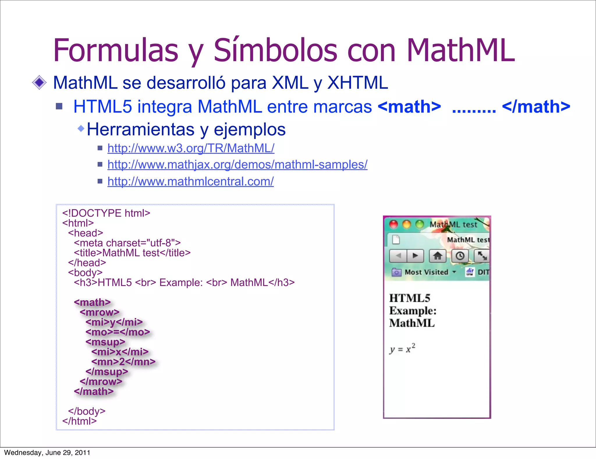 Formulas y Símbolos con MathML
             MathML se desarrolló para XML y XHTML
              HTML5 integra MathML entre marcas <math> ......... </math>

                Herramientas y ejemplos
                              http://www.w3.org/TR/MathML/
                              http://www.mathjax.org/demos/mathml-samples/
                              http://www.mathmlcentral.com/

                <!DOCTYPE html>
                <html>
                 <head>
                  <meta charset="utf-8">
                  <title>MathML test</title>
                 </head>
                 <body>
                  <h3>HTML5 <br> Example: <br> MathML</h3>
                   <math>
                    <mrow>
                     <mi>y</mi>
                     <mo>=</mo>
                     <msup>
                      <mi>x</mi>
                      <mn>2</mn>
                     </msup>
                    </mrow>
                   </math>
                 </body>
                </html>

Wednesday, June 29, 2011
 