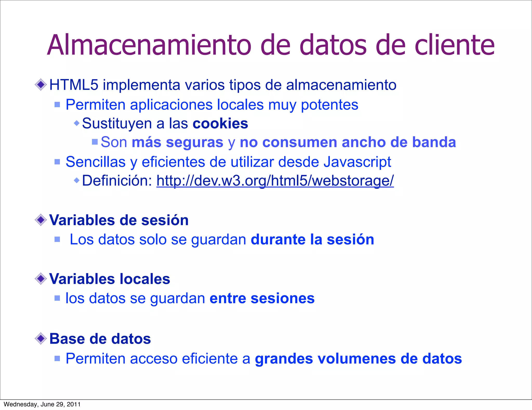 Almacenamiento de datos de cliente
              HTML5 implementa varios tipos de almacenamiento
               Permiten aplicaciones locales muy potentes

                  Sustituyen a las cookies
                     Son más seguras y no consumen ancho de banda

               Sencillas y eficientes de utilizar desde Javascript

                  Definición: http://dev.w3.org/html5/webstorage/

              Variables de sesión
                Los datos solo se guardan durante la sesión



              Variables locales
                los datos se guardan entre sesiones



              Base de datos
               Permiten acceso eficiente a grandes volumenes de datos



Wednesday, June 29, 2011
 